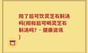 阳了后可饮灵芝石斛汤吗(阳和后可喝灵芝石斛汤吗？- 健康资讯)