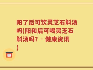 阳了后可饮灵芝石斛汤吗(阳和后可喝灵芝石斛汤吗？- 健康资讯)