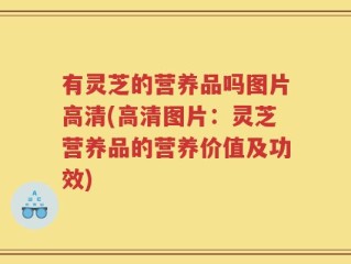 有灵芝的营养品吗图片高清(高清图片：灵芝营养品的营养价值及功效)