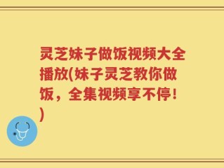 灵芝妹子做饭视频大全播放(妹子灵芝教你做饭，全集视频享不停！)