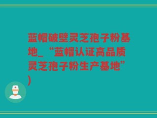 蓝帽破壁灵芝孢子粉基地_“蓝帽认证高品质灵芝孢子粉生产基地”)