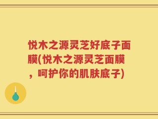 悦木之源灵芝好底子面膜(悦木之源灵芝面膜，呵护你的肌肤底子)