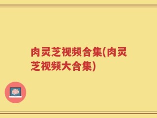 肉灵芝视频合集(肉灵芝视频大合集)