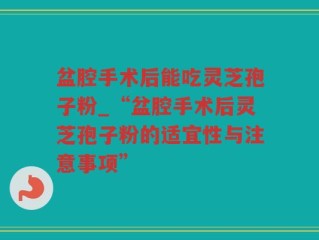 盆腔手术后能吃灵芝孢子粉_“盆腔手术后灵芝孢子粉的适宜性与注意事项”