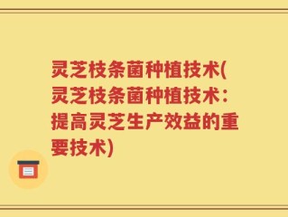 灵芝枝条菌种植技术(灵芝枝条菌种植技术：提高灵芝生产效益的重要技术)