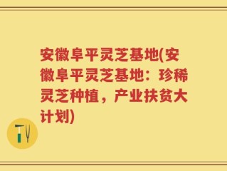 安徽阜平灵芝基地(安徽阜平灵芝基地：珍稀灵芝种植，产业扶贫大计划)