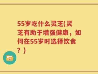 55岁吃什么灵芝(灵芝有助于增强健康，如何在55岁时选择饮食？)