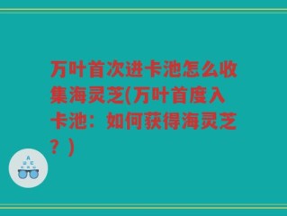 万叶首次进卡池怎么收集海灵芝(万叶首度入卡池：如何获得海灵芝？)