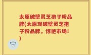 太原破壁灵芝孢子粉品牌(太原现破壁灵芝孢子粉品牌,惊艳市场!)