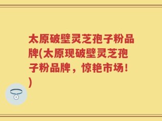 太原破壁灵芝孢子粉品牌(太原现破壁灵芝孢子粉品牌，惊艳市场！)