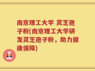 南京理工大学 灵芝孢子粉(南京理工大学研发灵芝孢子粉，助力健康保障)