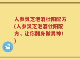 人参灵芝泡酒壮阳配方(人参灵芝泡酒壮阳配方，让你翻身做男神！)
