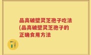 品高破壁灵芝孢子吃法(品高破壁灵芝孢子的正确食用方法
