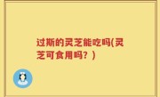 过斯的灵芝能吃吗(灵芝可食用吗？)