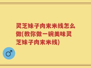 灵芝妹子肉末米线怎么做(教你做一碗美味灵芝妹子肉末米线)
