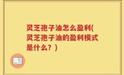 灵芝孢子油怎么盈利(灵芝孢子油的盈利模式是什么？)