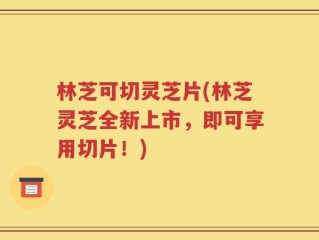林芝可切灵芝片(林芝灵芝全新上市，即可享用切片！)