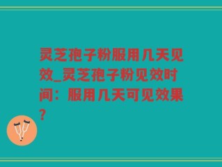 灵芝孢子粉服用几天见效_灵芝孢子粉见效时间：服用几天可见效果？