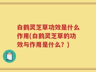 白鹤灵芝草功效是什么作用(白鹤灵芝草的功效与作用是什么？)