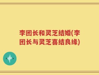 李团长和灵芝结婚(李团长与灵芝喜结良缘)
