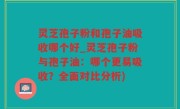 灵芝孢子粉和孢子油吸收哪个好_灵芝孢子粉与孢子油：哪个更易吸收？全面对比分析)