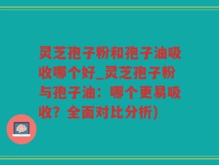 灵芝孢子粉和孢子油吸收哪个好_灵芝孢子粉与孢子油：哪个更易吸收？全面对比分析)