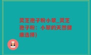 灵芝孢子粉小翠_灵芝孢子粉：小翠的天然健康选择)