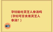 孕妇能吃灵芝人参汤吗(孕妇可否食用灵芝人参汤？)
