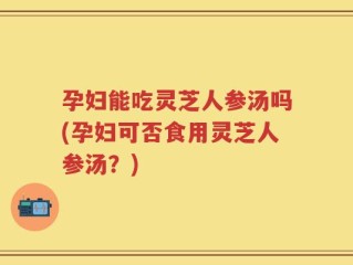 孕妇能吃灵芝人参汤吗(孕妇可否食用灵芝人参汤？)
