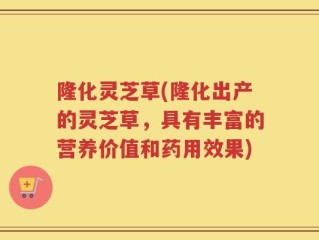 隆化灵芝草(隆化出产的灵芝草，具有丰富的营养价值和药用效果)