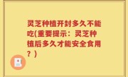 灵芝种植开封多久不能吃(重要提示：灵芝种植后多久才能安全食用？)