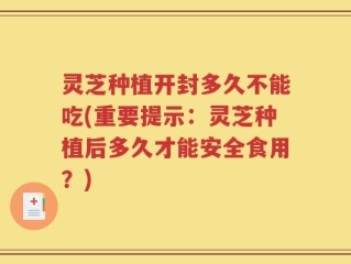 灵芝种植开封多久不能吃(重要提示：灵芝种植后多久才能安全食用？)