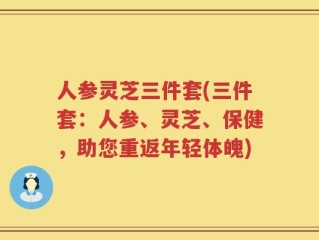 人参灵芝三件套(三件套：人参、灵芝、保健，助您重返年轻体魄)
