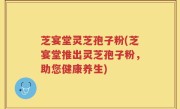 芝宴堂灵芝孢子粉(芝宴堂推出灵芝孢子粉，助您健康养生)