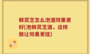鲜灵芝怎么泡酒效果更好(泡鲜灵芝酒，这样做让效果更佳)