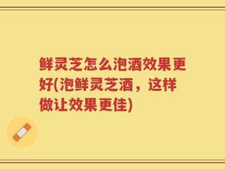 鲜灵芝怎么泡酒效果更好(泡鲜灵芝酒，这样做让效果更佳)