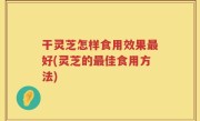 干灵芝怎样食用效果最好(灵芝的最佳食用方法)