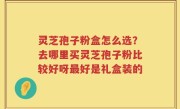 灵芝孢子粉盒怎么选？去哪里买灵芝孢子粉比较好呀最好是礼盒装的