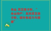 舟山 灵芝孢子粉_“舟山特产：高效灵芝孢子粉，提升免疫力与健康”