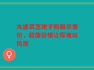 大连灵芝孢子粉精华售价，超值价格让你难以抗拒