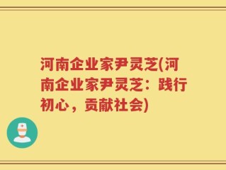 河南企业家尹灵芝(河南企业家尹灵芝：践行初心，贡献社会)
