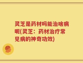 灵芝是药材吗能治啥病呢(灵芝：药材治疗常见病的神奇功效)