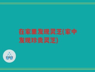 在家里发现灵芝(家中发现珍贵灵芝)