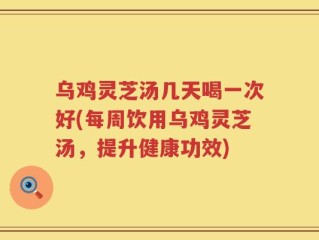 乌鸡灵芝汤几天喝一次好(每周饮用乌鸡灵芝汤，提升健康功效)