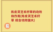 陈皮灵芝禾秆草的功效和作用(陈皮灵芝禾秆草 综合功效强大)