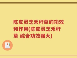 陈皮灵芝禾秆草的功效和作用(陈皮灵芝禾秆草 综合功效强大)