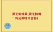 灵芝能炖菜(灵芝佳肴：炖汤美味又营养)