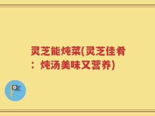 灵芝能炖菜(灵芝佳肴：炖汤美味又营养)