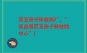 灵芝孢子粉收购厂_“高品质灵芝孢子粉收购中心”)