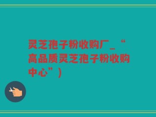 灵芝孢子粉收购厂_“高品质灵芝孢子粉收购中心”)